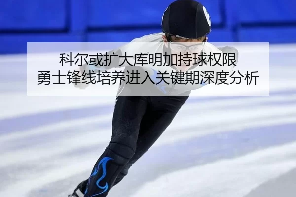 科尔或扩大库明加持球权限 勇士锋线培养进入关键期深度分析