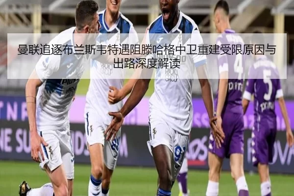 曼联追逐布兰斯韦特遇阻滕哈格中卫重建受限原因与出路深度解读