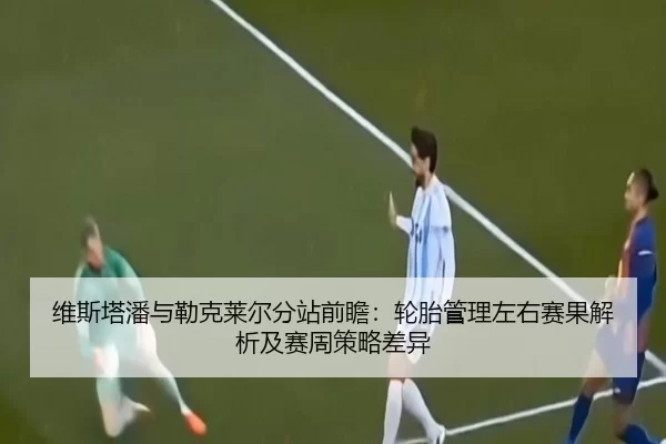 维斯塔潘与勒克莱尔分站前瞻：轮胎管理左右赛果解析及赛周策略差异