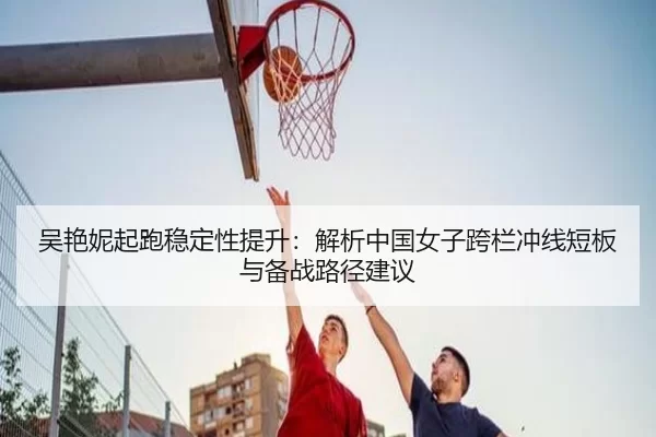 吴艳妮起跑稳定性提升：解析中国女子跨栏冲线短板与备战路径建议