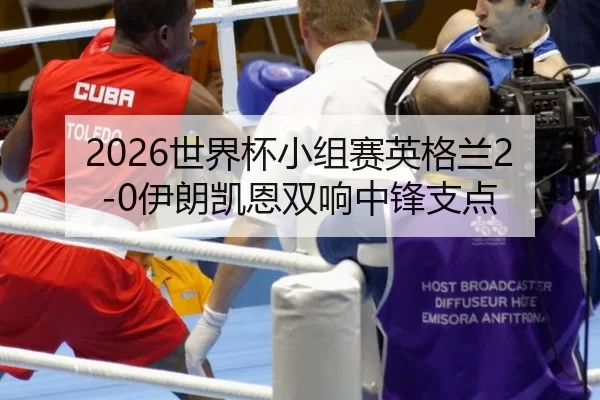 2026世界杯小组赛英格兰2-0伊朗凯恩双响中锋支点